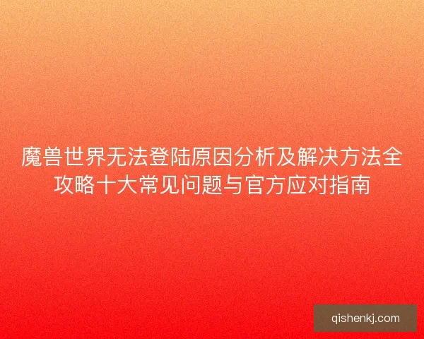 魔兽世界无法登陆原因分析及解决方法全攻略十大常见问题与官方应对指南